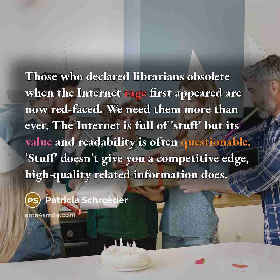 “Those who declared librarians obsolete when the Internet rage first appeared are now red-faced. We need them more than ever. The Internet is full of 'stuff' but its value and readability is often questionable. 'Stuff' doesn't give you a competitive edge, high-quality related information does.” quote by Patricia Schroeder