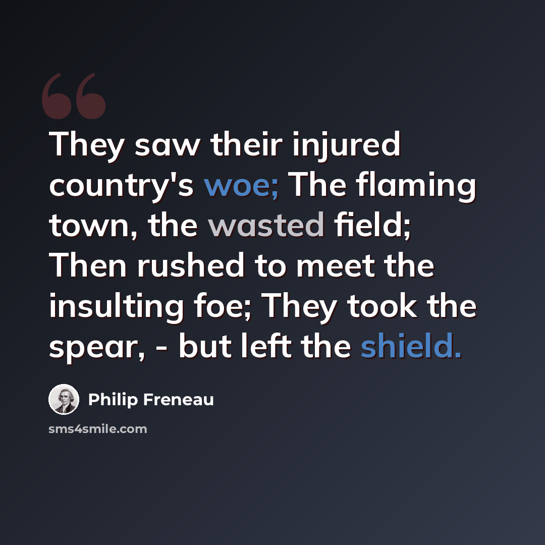 “They saw their injured country's woe; The flaming town, the wasted field; Then rushed to meet the insulting foe; They took the spear, - but left the shield.” quote by Philip Freneau