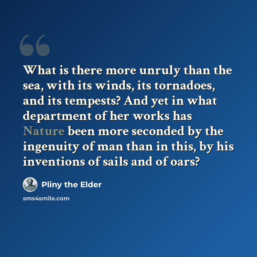 “What is there more unruly than the sea, with its winds, its tornadoes, and its tempests? And yet in what department of her works has Nature been more seconded by the ingenuity of man than in this, by his inventions of sails and of oars?” quote by Pliny the Elder