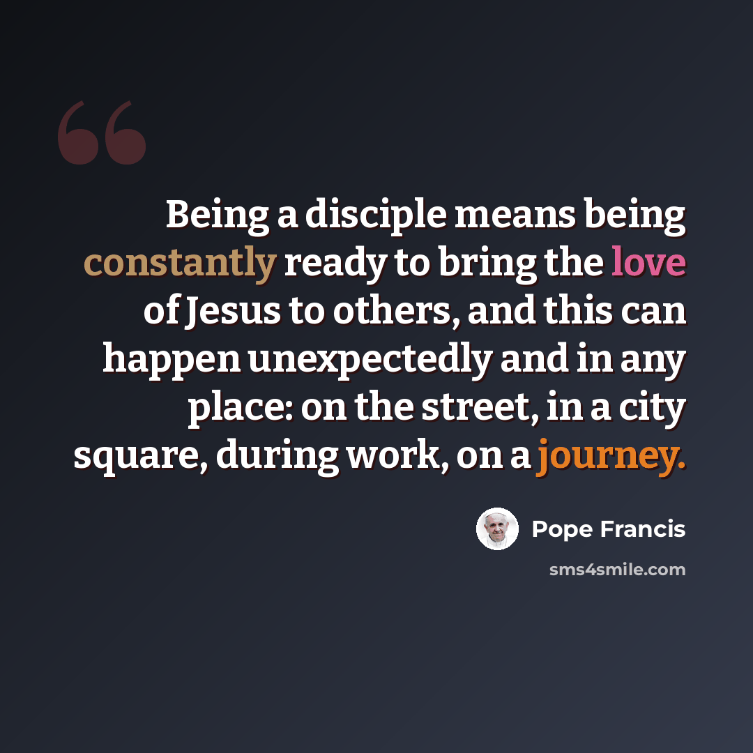 “Being a disciple means being constantly ready to bring the love of Jesus to others, and this can happen unexpectedly and in any place: on the street, in a city square, during work, on a journey.” quote by Pope Francis