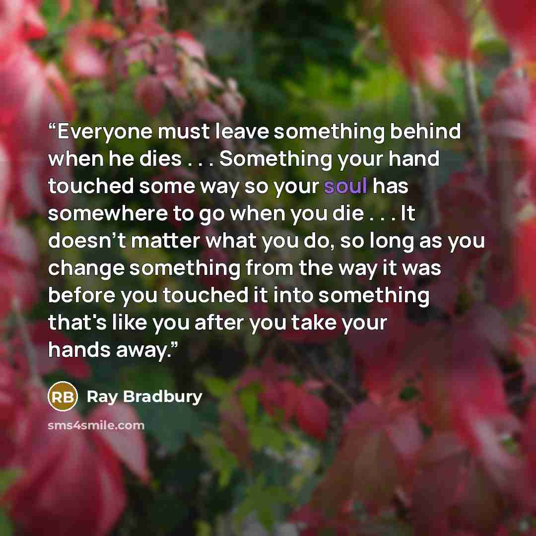 “Everyone must leave something behind when he dies . . . Something your hand touched some way so your soul has somewhere to go when you die . . . It doesn't matter what you do, so long as you change something from the way it was before you touched it into something that's like you after you take…” quote by Ray Bradbury