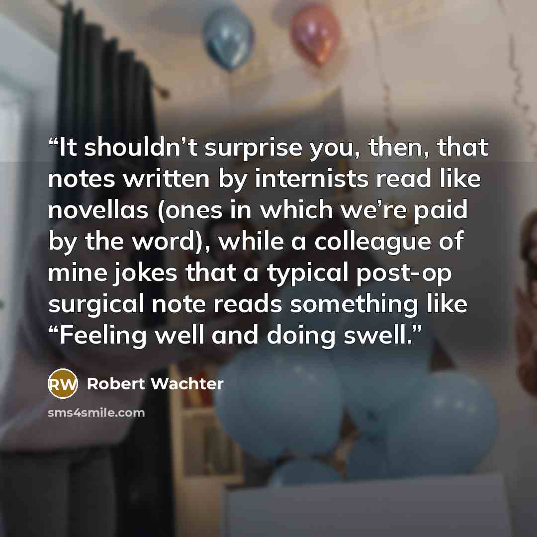 “It shouldn’t surprise you, then, that notes written by internists read like novellas (ones in which we’re paid by the word), while a colleague of mine jokes that a typical post-op surgical note reads something like “Feeling well and doing swell.” quote by Robert Wachter