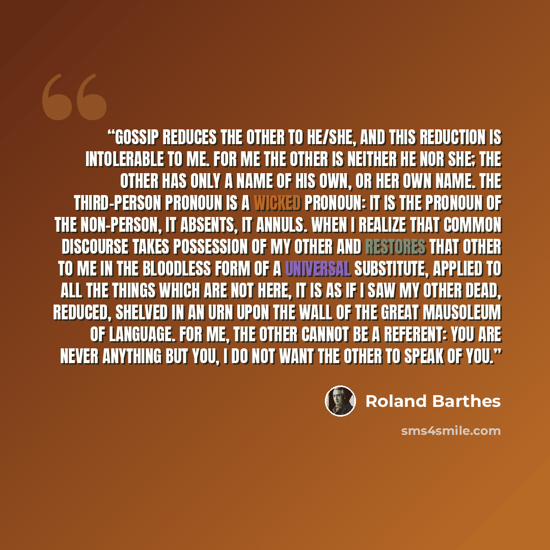 “Gossip reduces the other to he/she, and this reduction is intolerable to me. For me the other is neither he nor she; the other has only a name of his own, or her own name. The third-person pronoun is a wicked pronoun: it is the pronoun of the non-person, it absents, it annuls. When I realize that…” quote by Roland Barthes