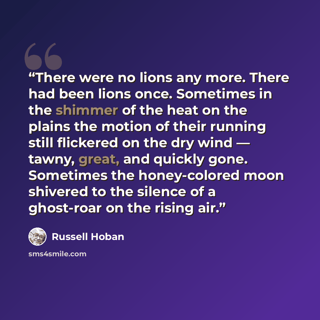 “There were no lions any more. There had been lions once. Sometimes in the shimmer of the heat on the plains the motion of their running still flickered on the dry wind — tawny, great, and quickly gone. Sometimes the honey-colored moon shivered to the silence of a ghost-roar on the rising air.” quote by Russell Hoban
