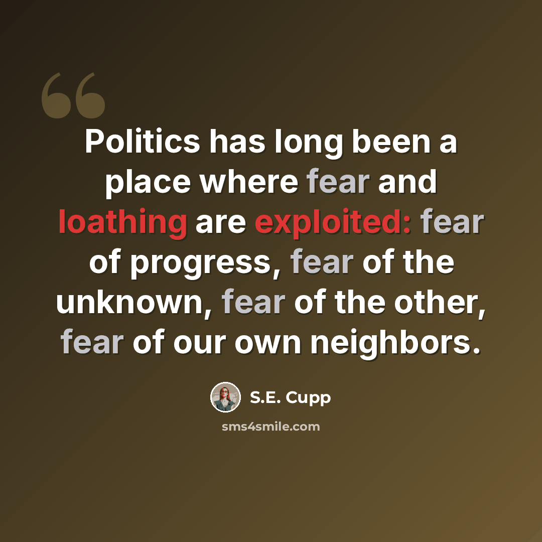 “Politics has long been a place where fear and loathing are exploited: fear of progress, fear of the unknown, fear of the other, fear of our own neighbors.” quote by S.E. Cupp