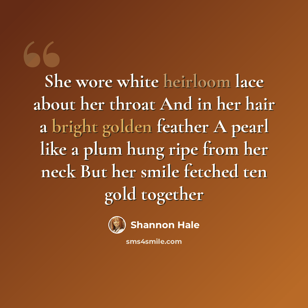 “She wore white heirloom lace about her throat And in her hair a bright golden feather A pearl like a plum hung ripe from her neck But her smile fetched ten gold together” quote by Shannon Hale