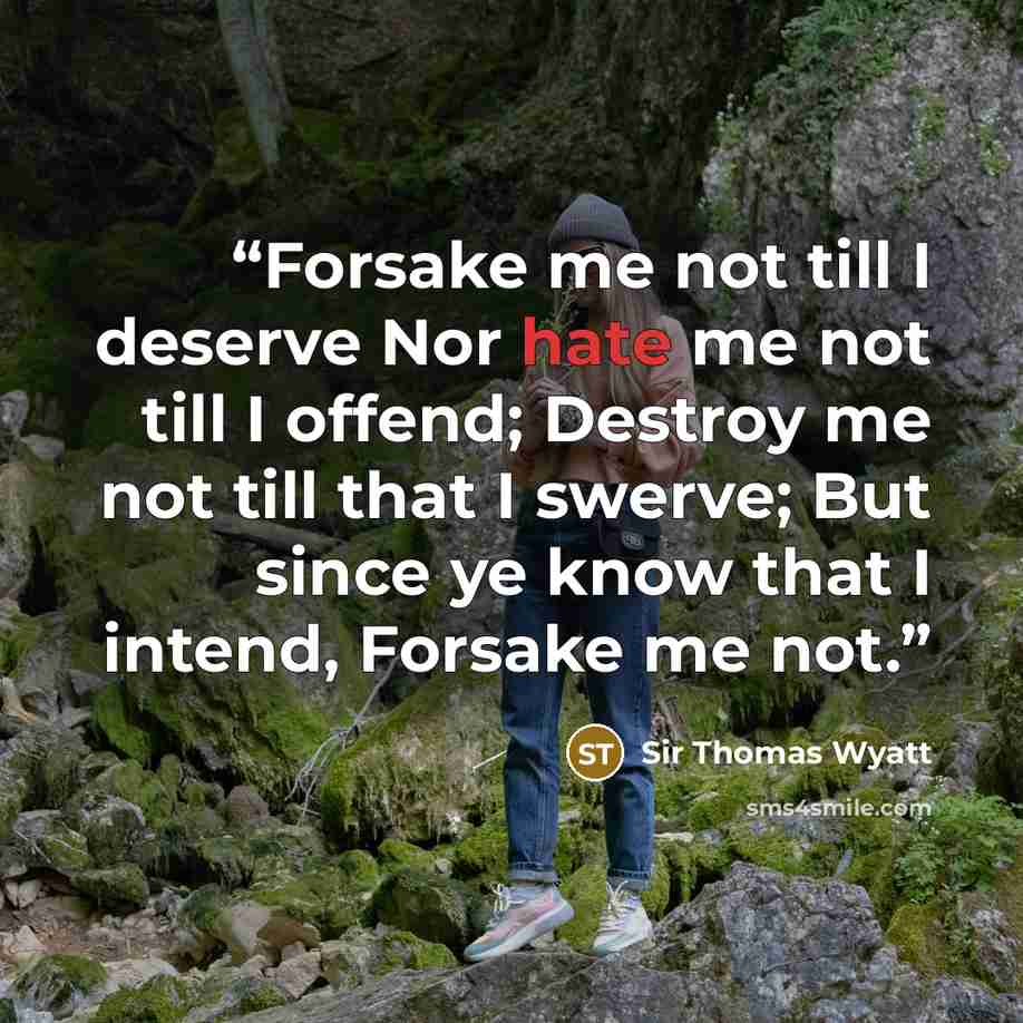 “Forsake me not till I deserve Nor hate me not till I offend; Destroy me not till that I swerve; But since ye know that I intend, Forsake me not.” quote by Sir Thomas Wyatt