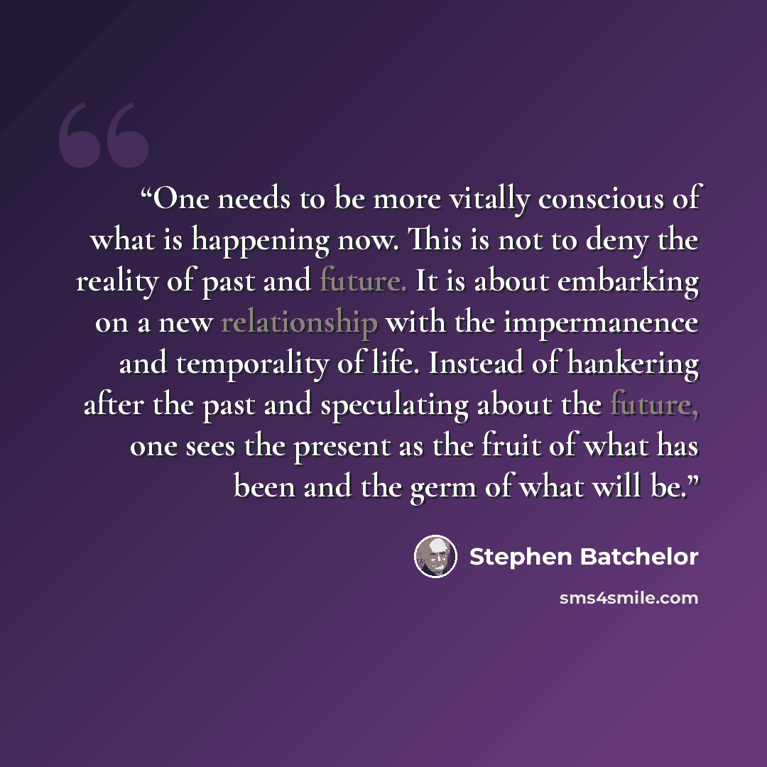 “One needs to be more vitally conscious of what is happening now. This is not to deny the reality of past and future. It is about embarking on a new relationship with the impermanence and temporality of life. Instead of hankering after the past and speculating about the future, one sees the present…” quote by Stephen Batchelor