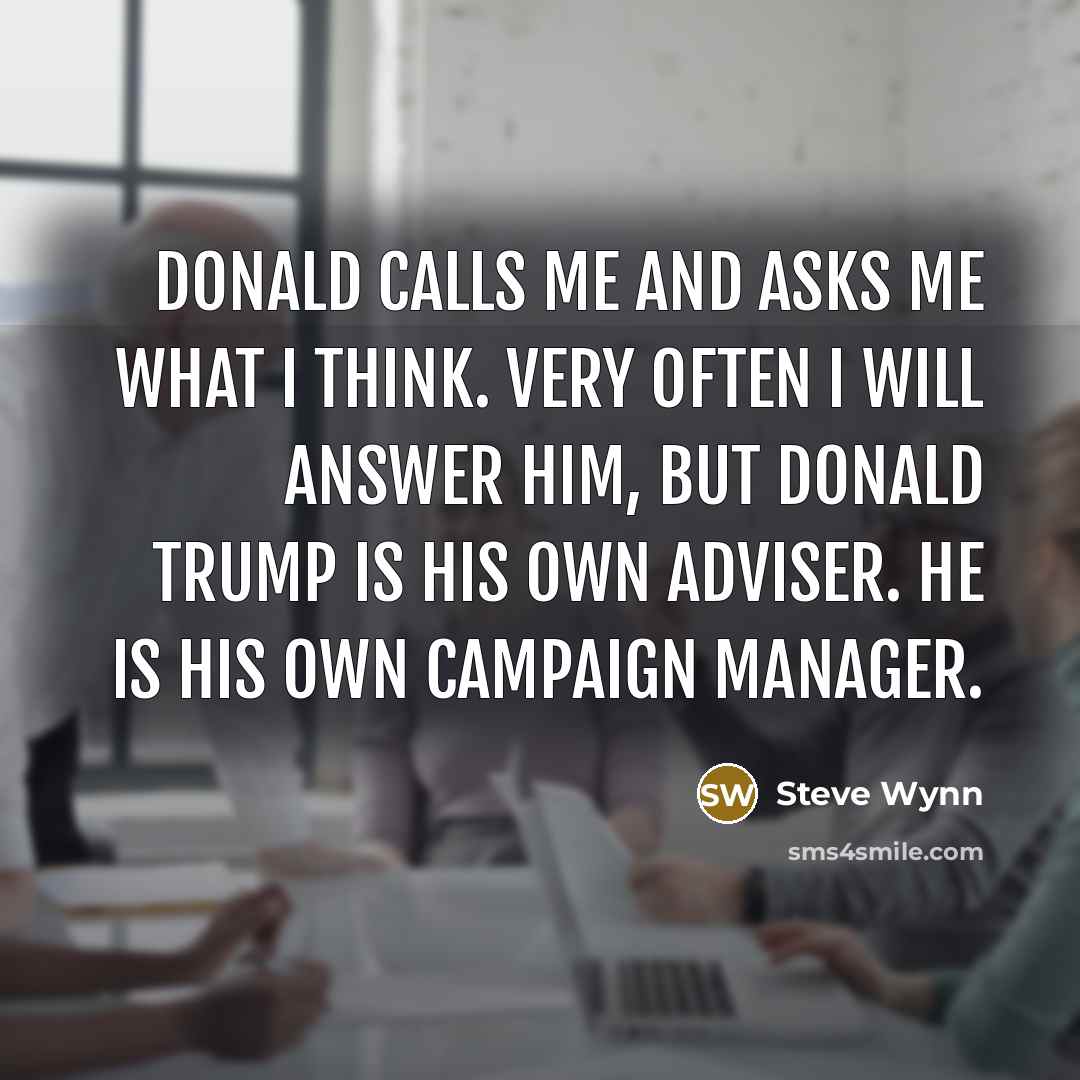“Donald calls me and asks me what I think. Very often I will answer him, but Donald Trump is his own adviser. He is his own campaign manager.” quote by Steve Wynn