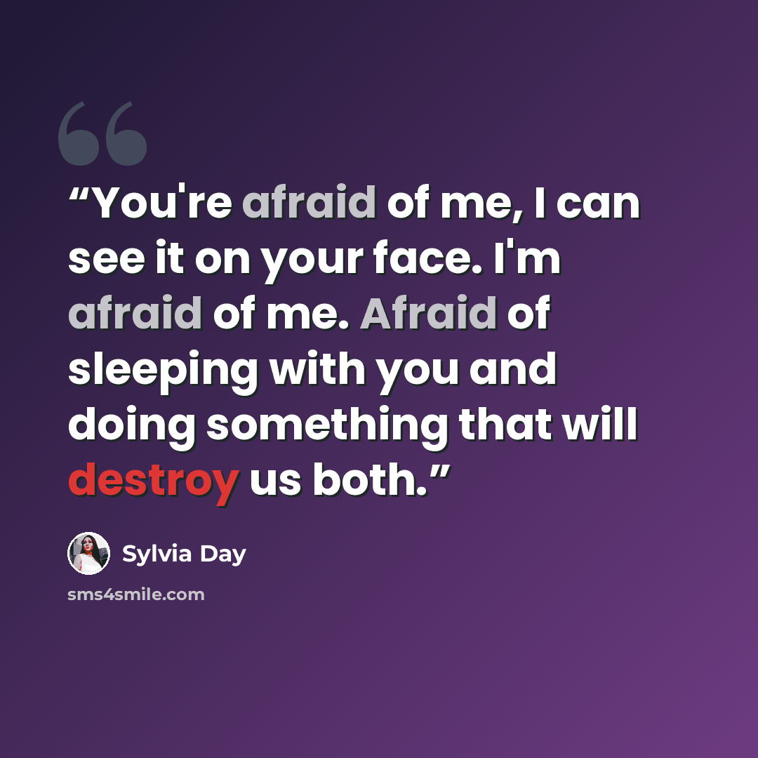 “You're afraid of me, I can see it on your face. I'm afraid of me. Afraid of sleeping with you and doing something that will destroy us both.” quote by Sylvia Day