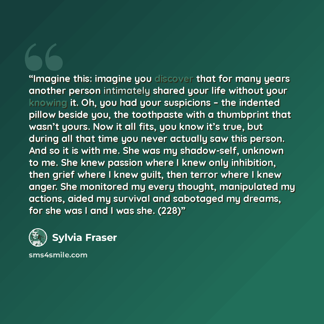 “Imagine this: imagine you discover that for many years another person intimately shared your life without your knowing it. Oh, you had your suspicions – the indented pillow beside you, the toothpaste with a thumbprint that wasn’t yours. Now it all fits, you know it’s true, but during all that time…” quote by Sylvia Fraser