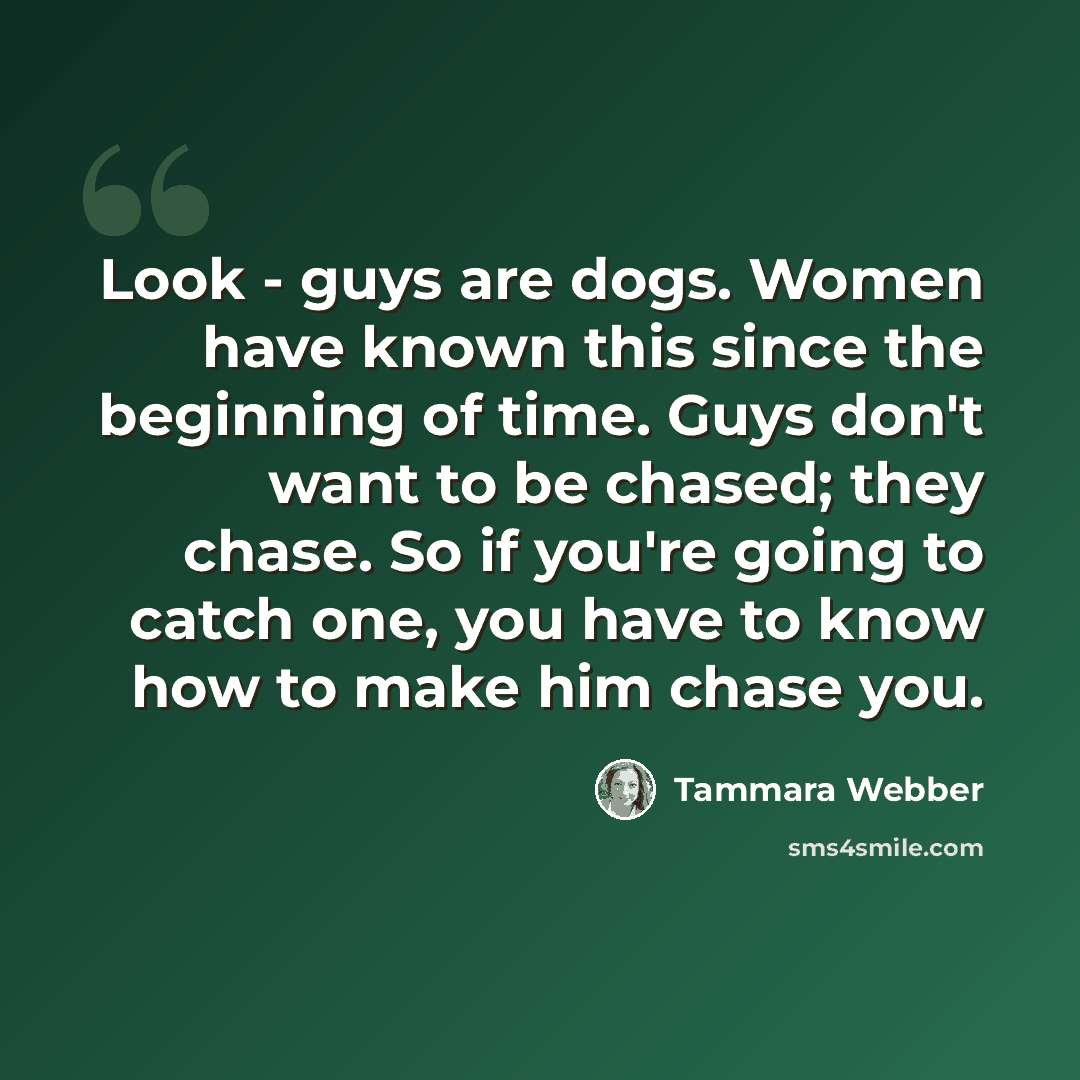 “Look - guys are dogs. Women have known this since the beginning of time. Guys don't want to be chased; they chase. So if you're going to catch one, you have to know how to make him chase you.” quote by Tammara Webber