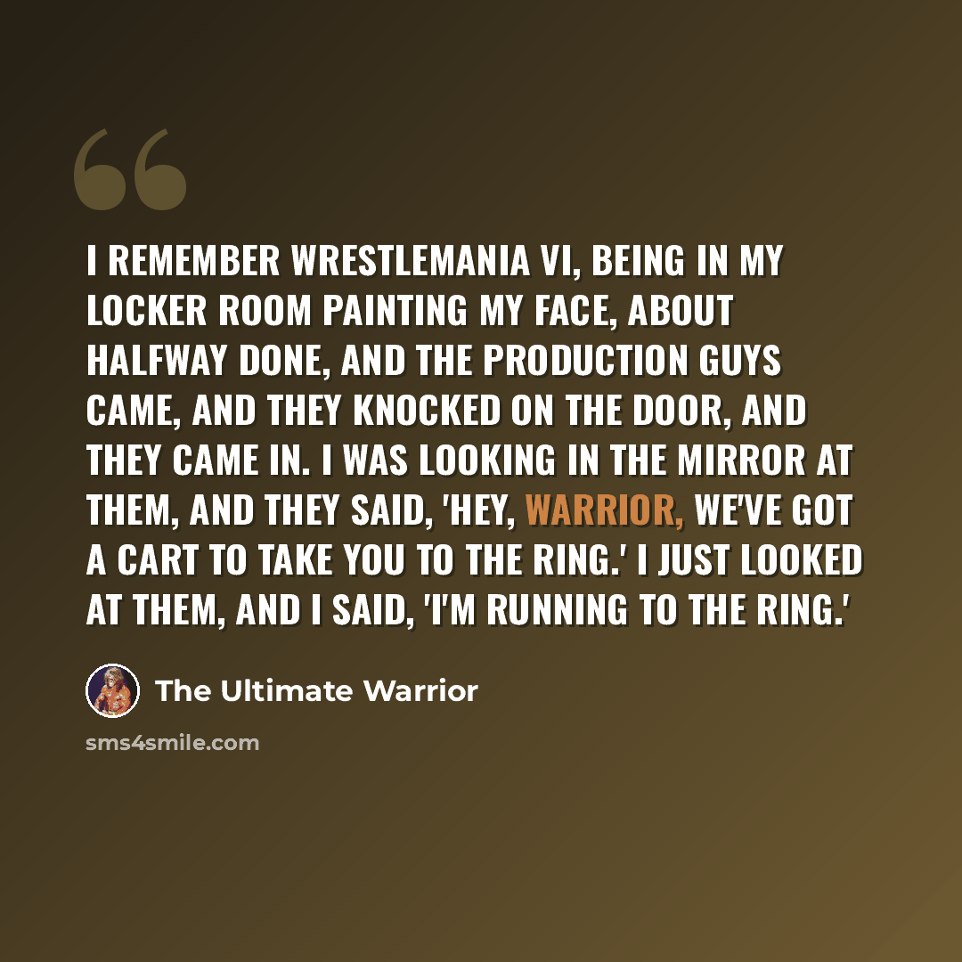 “I remember Wrestlemania VI, being in my locker room painting my face, about halfway done, and the production guys came, and they knocked on the door, and they came in. I was looking in the mirror at them, and they said, 'Hey, Warrior, we've got a cart to take you to the ring.' I just looked at…” quote by The Ultimate Warrior