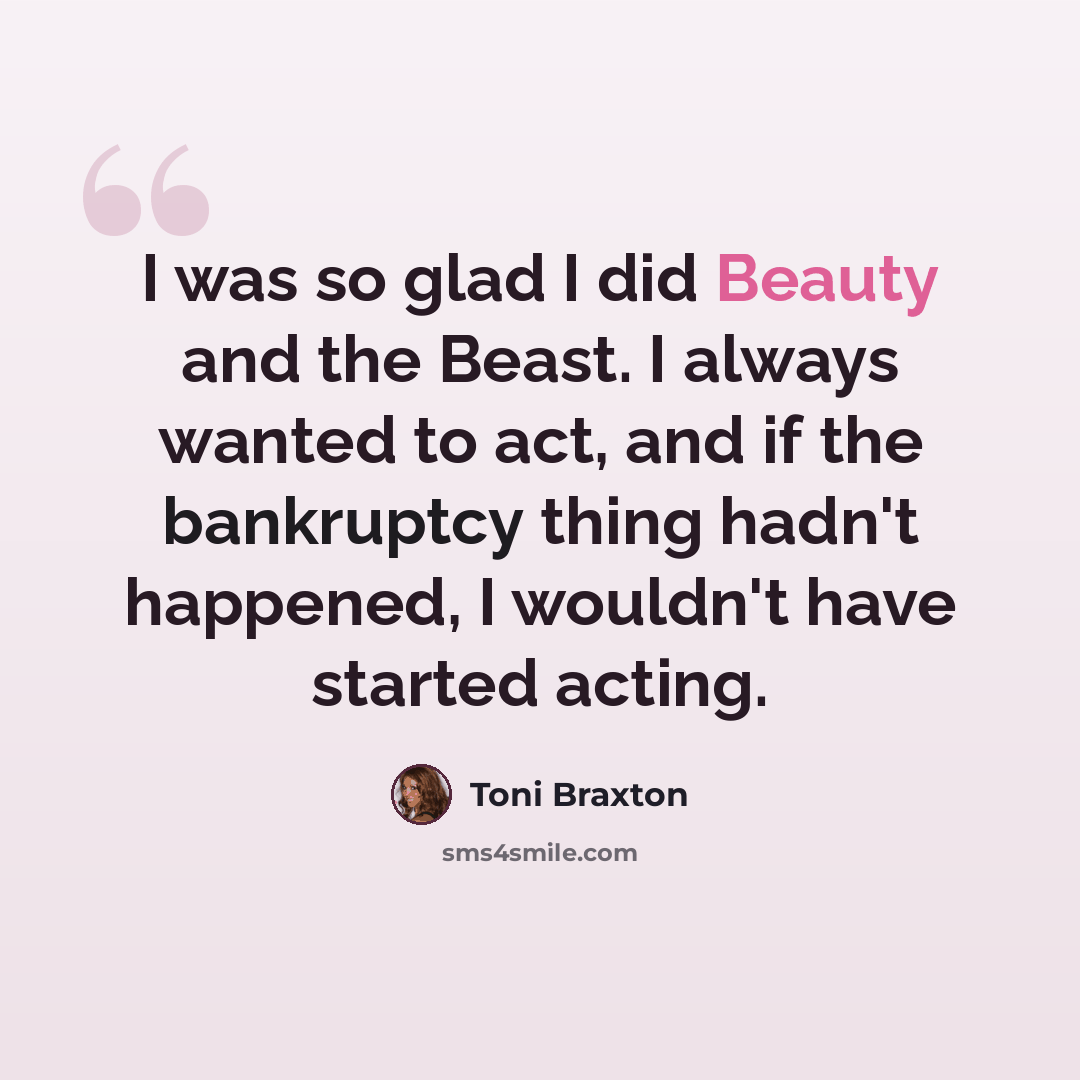 “I was so glad I did Beauty and the Beast. I always wanted to act, and if the bankruptcy thing hadn't happened, I wouldn't have started acting.” quote by Toni Braxton