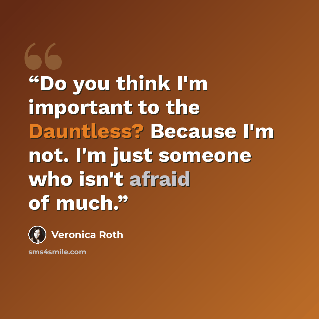 “Do you think I'm important to the Dauntless? Because I'm not. I'm just someone who isn't afraid of much.” quote by Veronica Roth