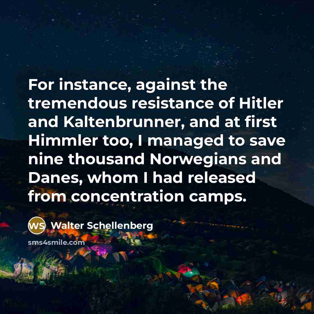 “For instance, against the tremendous resistance of Hitler and Kaltenbrunner, and at first Himmler too, I managed to save nine thousand Norwegians and Danes, whom I had released from concentration camps.” quote by Walter Schellenberg