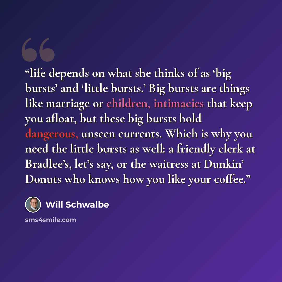 “life depends on what she thinks of as ‘big bursts’ and ‘little bursts.’ Big bursts are things like marriage or children, intimacies that keep you afloat, but these big bursts hold dangerous, unseen currents. Which is why you need the little bursts as well: a friendly clerk at Bradlee’s, let’s say…” quote by Will Schwalbe