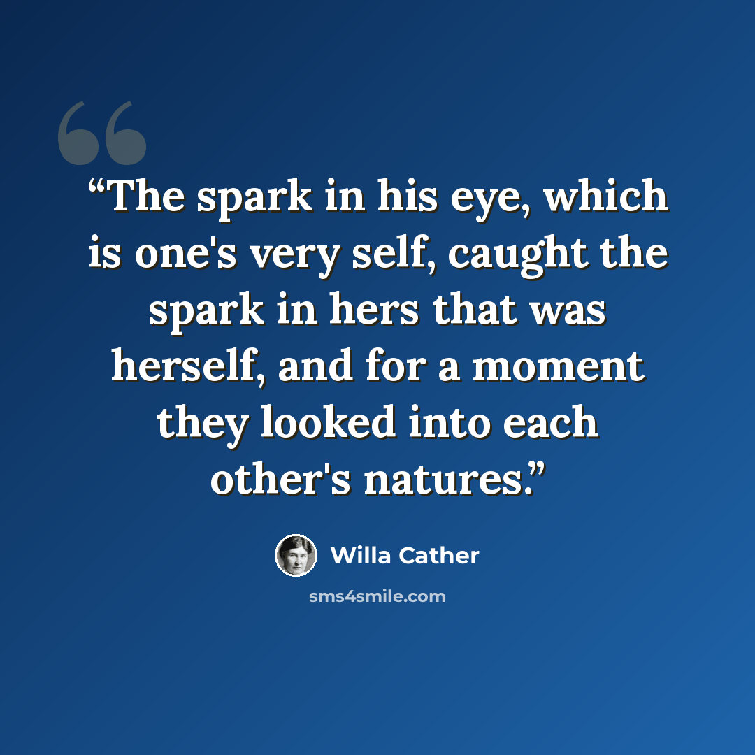 “The spark in his eye, which is one's very self, caught the spark in hers that was herself, and for a moment they looked into each other's natures.” quote by Willa Cather