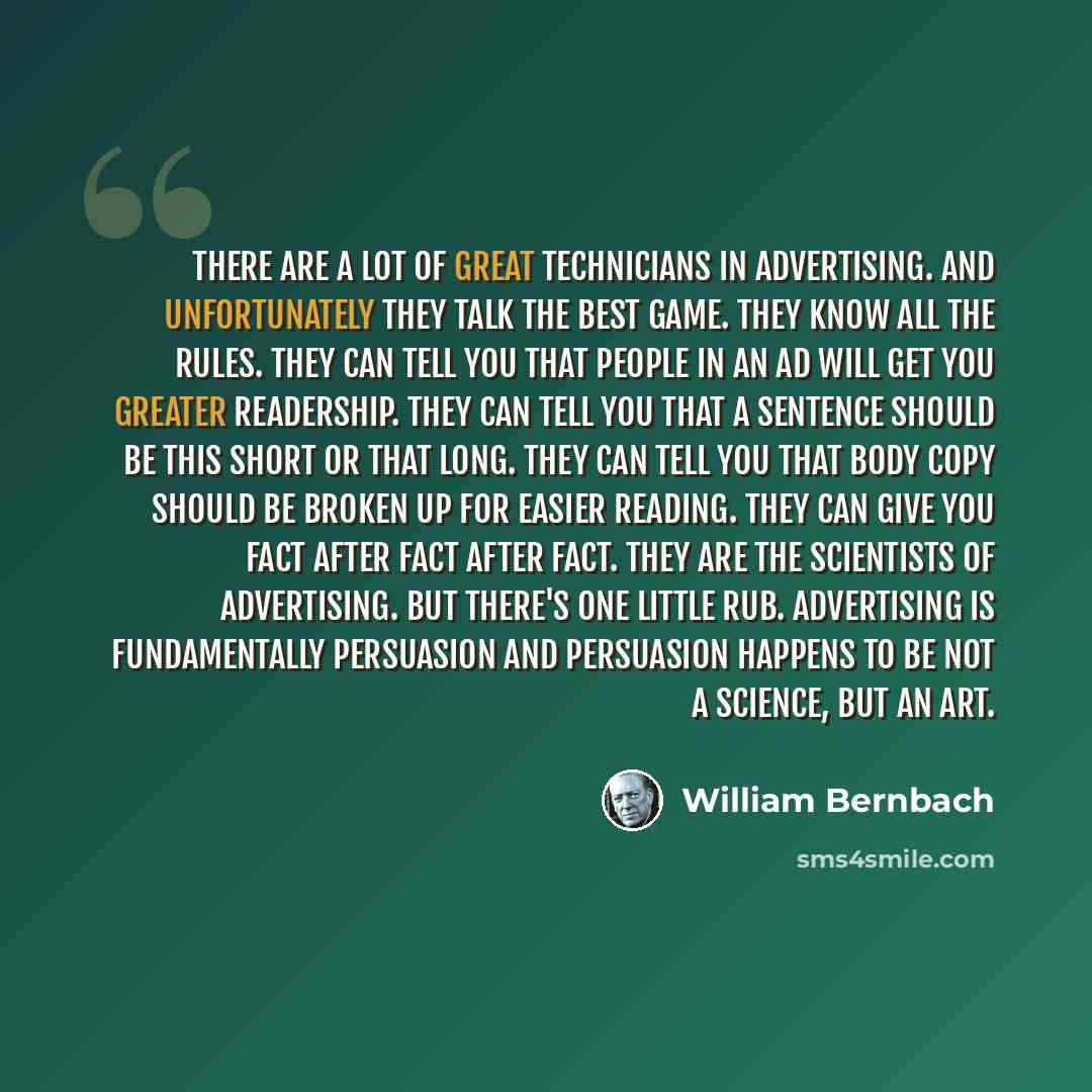 “There are a lot of great technicians in advertising. And unfortunately they talk the best game. They know all the rules. They can tell you that people in an ad will get you greater readership. They can tell you that a sentence should be this short or that long. They can tell you that body copy…” quote by William Bernbach