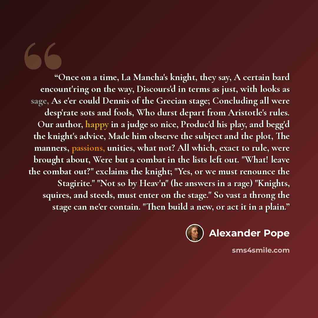 “Once on a time, La Mancha's knight, they say, A certain bard encount'ring on the way, Discours'd in terms as just, with looks as sage, As e'er could Dennis of the Grecian stage; Concluding all were desp'rate sots and fools, Who durst depart from Aristotle's rules. Our author, happy in a judge so…” quote by Alexander Pope