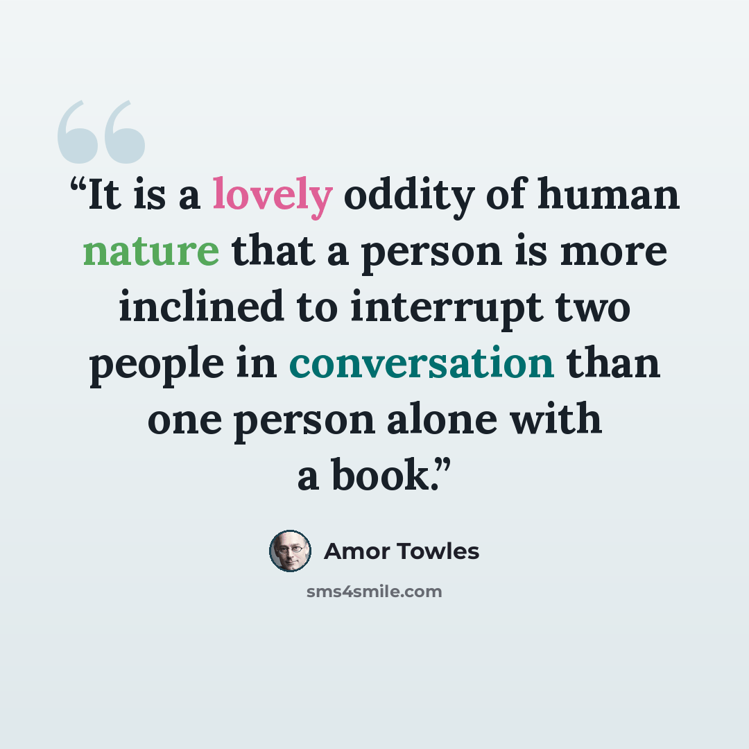 “It is a lovely oddity of human nature that a person is more inclined to interrupt two people in conversation than one person alone with a book.” quote by Amor Towles