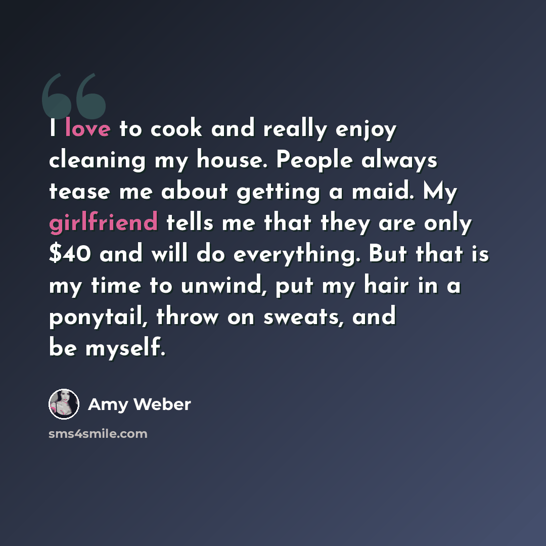 “I love to cook and really enjoy cleaning my house. People always tease me about getting a maid. My girlfriend tells me that they are only $40 and will do everything. But that is my time to unwind, put my hair in a ponytail, throw on sweats, and be myself.” quote by Amy Weber