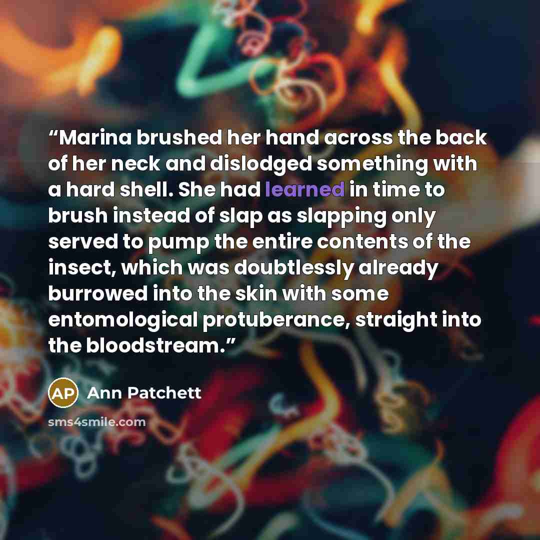 “Marina brushed her hand across the back of her neck and dislodged something with a hard shell. She had learned in time to brush instead of slap as slapping only served to pump the entire contents of the insect, which was doubtlessly already burrowed into the skin with some entomological…” quote by Ann Patchett