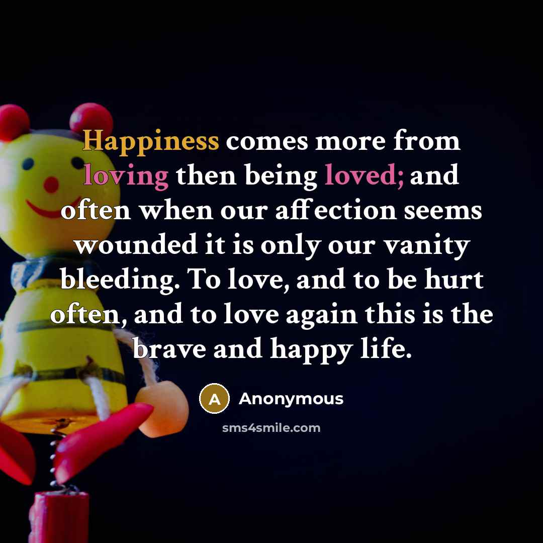 “Happiness comes more from loving then being loved; and often when our affection seems wounded it is only our vanity bleeding. To love, and to be hurt often, and to love again this is the brave and happy life.” quote by Anonymous