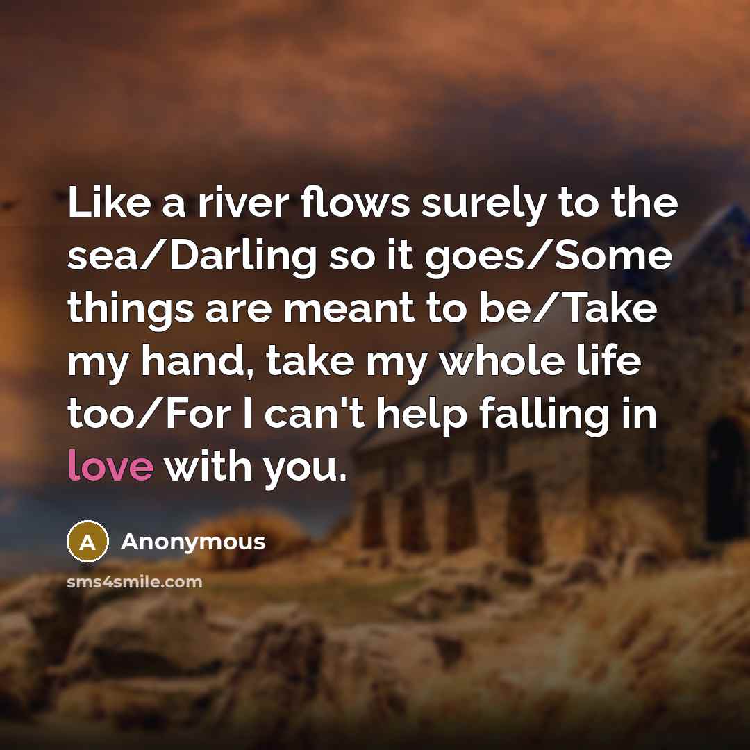“Like a river flows surely to the sea/Darling so it goes/Some things are meant to be/Take my hand, take my whole life too/For I can't help falling in love with you.” quote by Anonymous