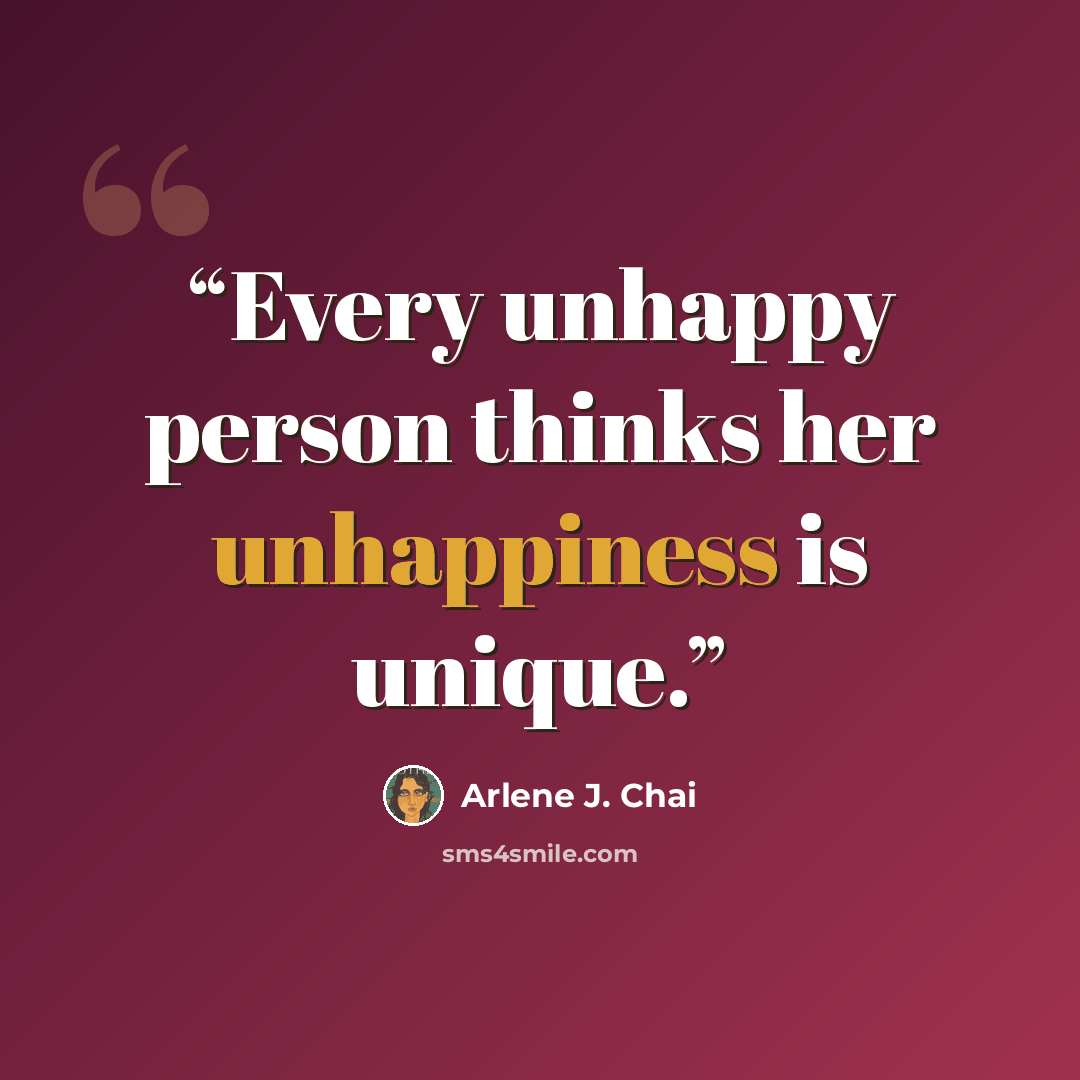“Every unhappy person thinks her unhappiness is unique.” quote by Arlene J. Chai