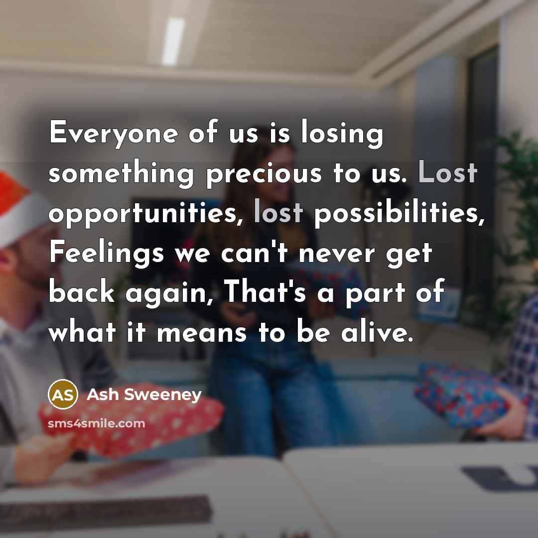 “Everyone of us is losing something precious to us. Lost opportunities, lost possibilities, Feelings we can't never get back again, That's a part of what it means to be alive.” quote by Ash Sweeney