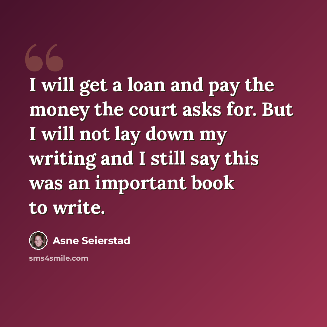 “I will get a loan and pay the money the court asks for. But I will not lay down my writing and I still say this was an important book to write.” quote by Asne Seierstad