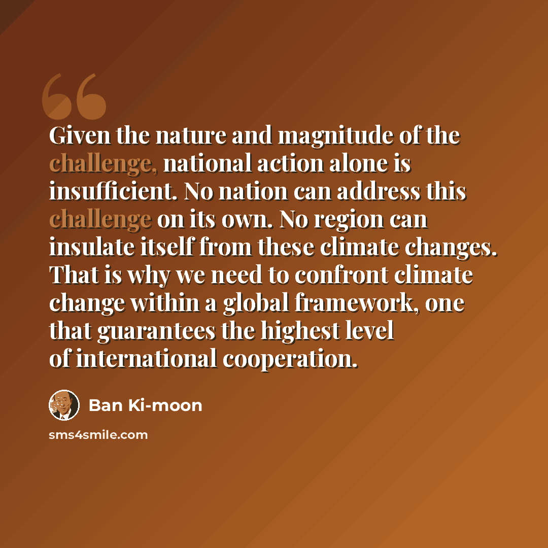 “Given the nature and magnitude of the challenge, national action alone is insufficient. No nation can address this challenge on its own. No region can insulate itself from these climate changes. That is why we need to confront climate change within a global framework, one that guarantees the…” quote by Ban Ki-moon