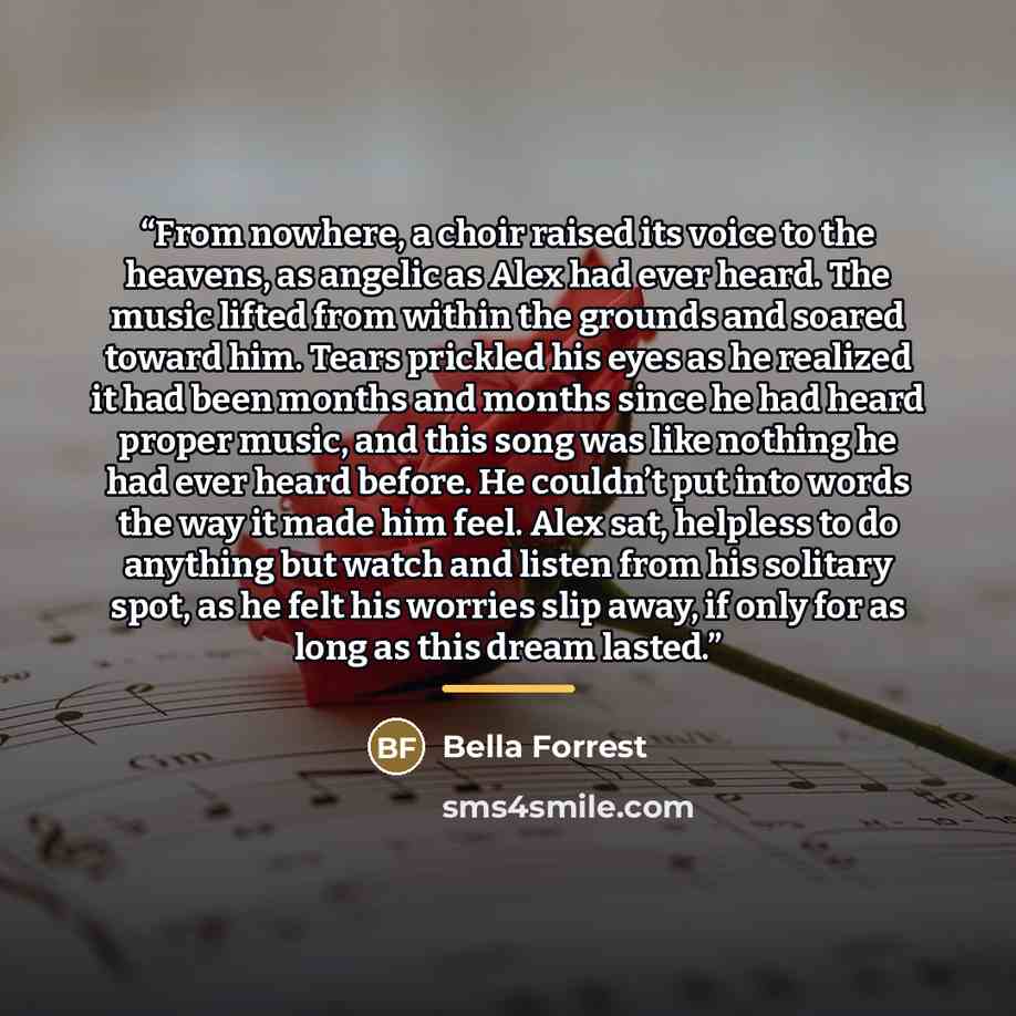 “From nowhere, a choir raised its voice to the heavens, as angelic as Alex had ever heard. The music lifted from within the grounds and soared toward him. Tears prickled his eyes as he realized it had been months and months since he had heard proper music, and this song was like nothing he had ever…” quote by Bella Forrest