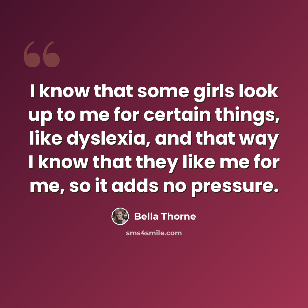 “I know that some girls look up to me for certain things, like dyslexia, and that way I know that they like me for me, so it adds no pressure.” quote by Bella Thorne