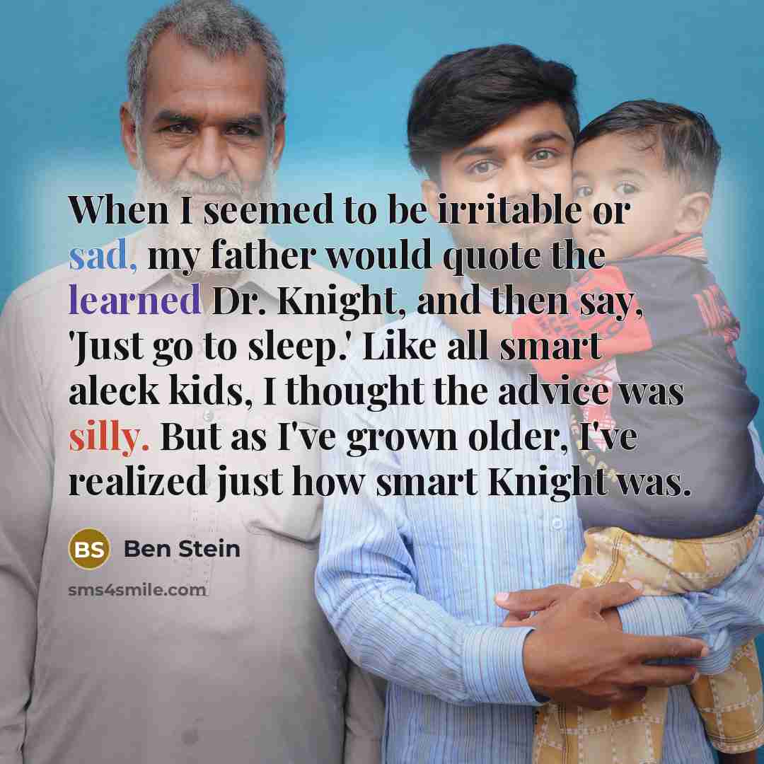 “When I seemed to be irritable or sad, my father would quote the learned Dr. Knight, and then say, 'Just go to sleep.' Like all smart aleck kids, I thought the advice was silly. But as I've grown older, I've realized just how smart Knight was.” quote by Ben Stein