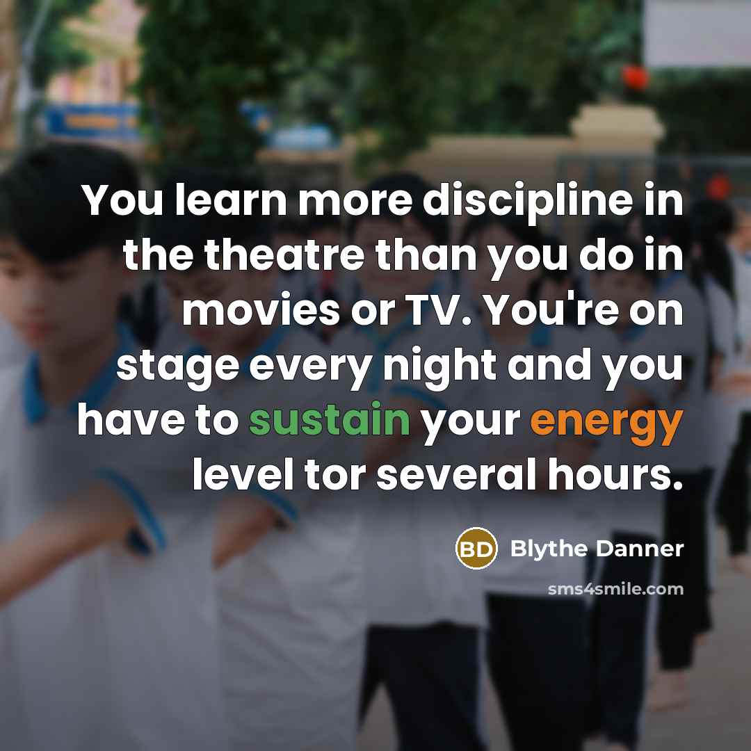 “You learn more discipline in the theatre than you do in movies or TV. You're on stage every night and you have to sustain your energy level tor several hours.” quote by Blythe Danner