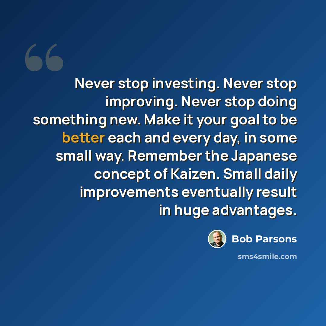 “Never stop investing. Never stop improving. Never stop doing something new. Make it your goal to be better each and every day, in some small way. Remember the Japanese concept of Kaizen. Small daily improvements eventually result in huge advantages.” quote by Bob Parsons