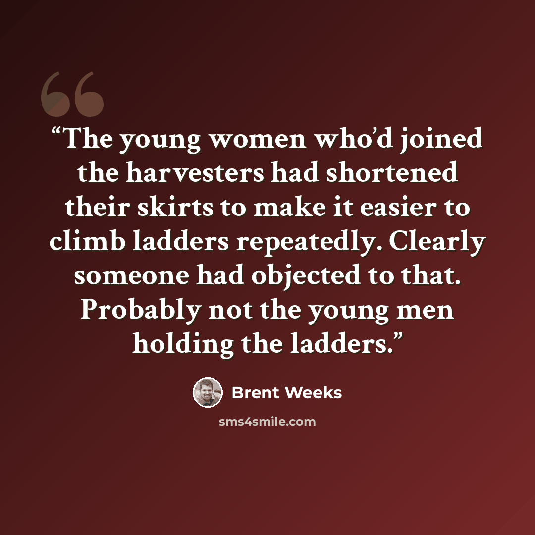 “The young women who’d joined the harvesters had shortened their skirts to make it easier to climb ladders repeatedly. Clearly someone had objected to that. Probably not the young men holding the ladders.” quote by Brent Weeks