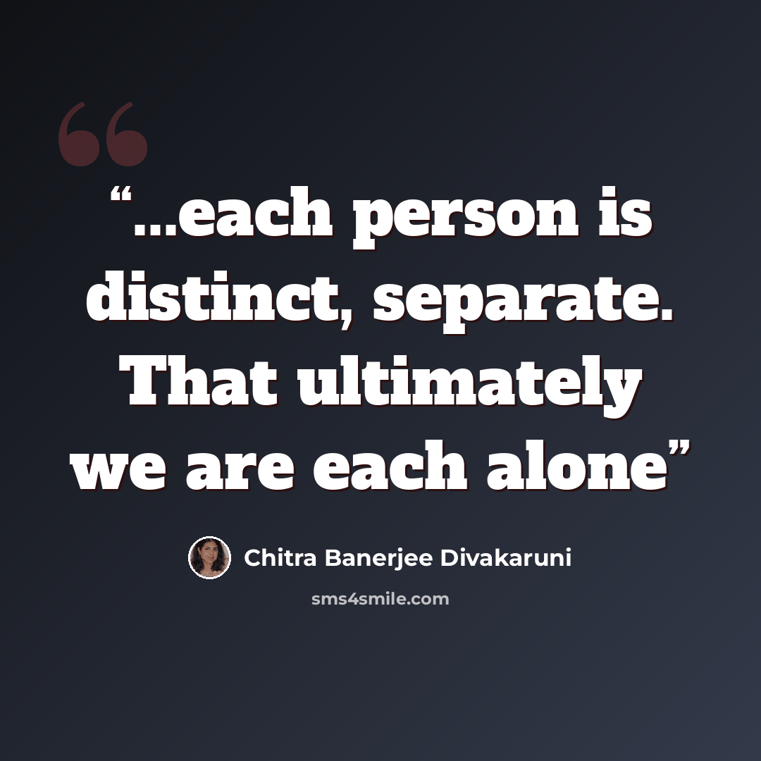 “...each person is distinct, separate. That ultimately we are each alone” quote by Chitra Banerjee Divakaruni
