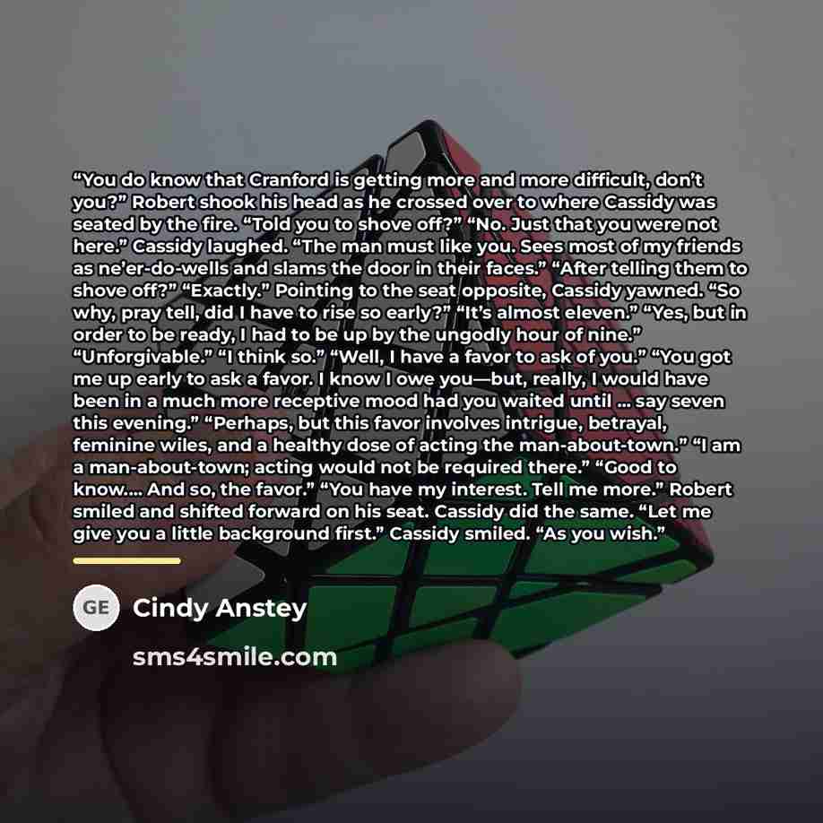 “You do know that Cranford is getting more and more difficult, don’t you?” Robert shook his head as he crossed over to where Cassidy was seated by the fire. “Told you to shove off?” “No. Just that you were not here.” Cassidy laughed. “The man must like you. Sees most of my friends as ne’er-do-wells…” quote by Cindy Anstey