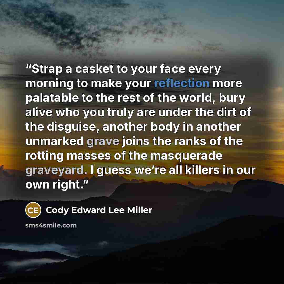 “Strap a casket to your face every morning to make your reflection more palatable to the rest of the world, bury alive who you truly are under the dirt of the disguise, another body in another unmarked grave joins the ranks of the rotting masses of the masquerade graveyard. I guess we’re all…” quote by Cody Edward Lee Miller