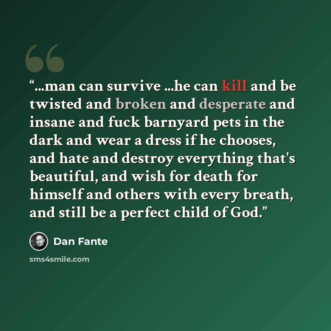 “...man can survive ...he can kill and be twisted and broken and desperate and insane and fuck barnyard pets in the dark and wear a dress if he chooses, and hate and destroy everything that's beautiful, and wish for death for himself and others with every breath, and still be a perfect child of God.” quote by Dan Fante