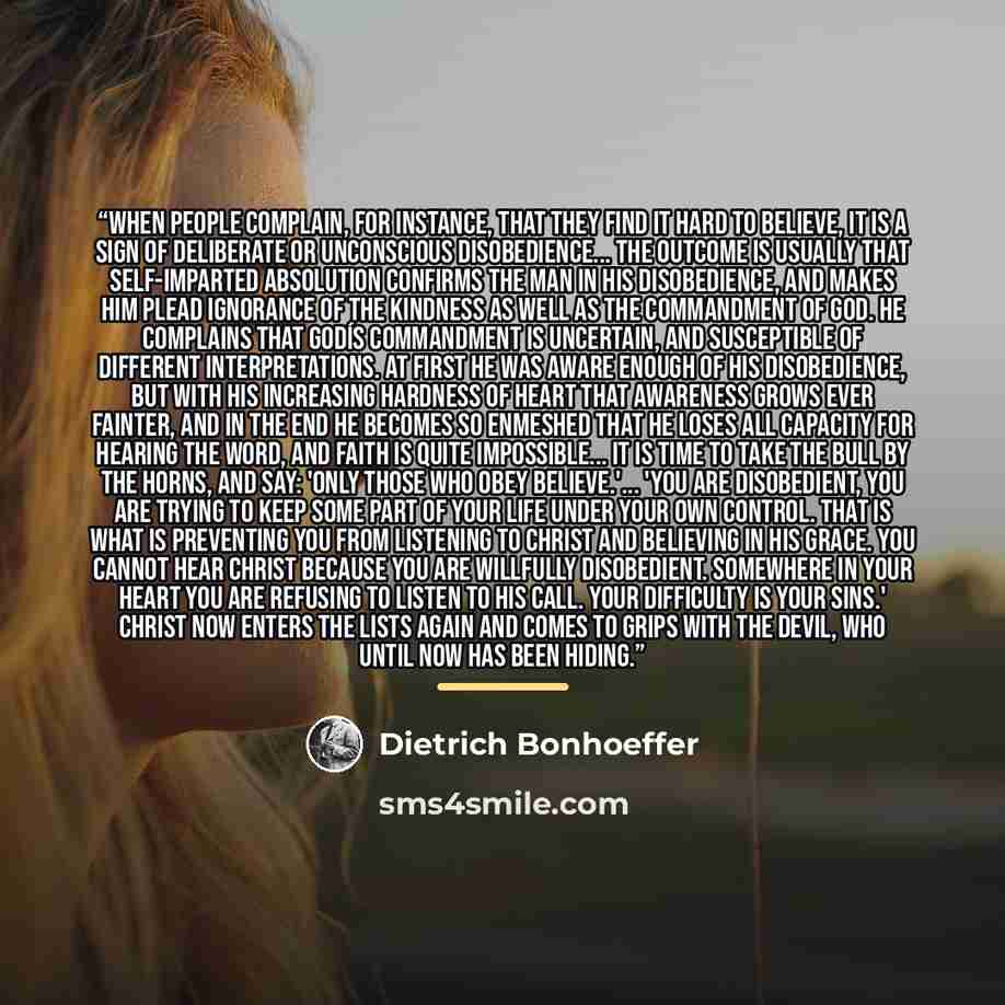 “When people complain, for instance, that they find it hard to believe, it is a sign of deliberate or unconscious disobedience... The outcome is usually that self-imparted absolution confirms the man in his disobedience, and makes him plead ignorance of the kindness as well as the commandment of…” quote by Dietrich Bonhoeffer