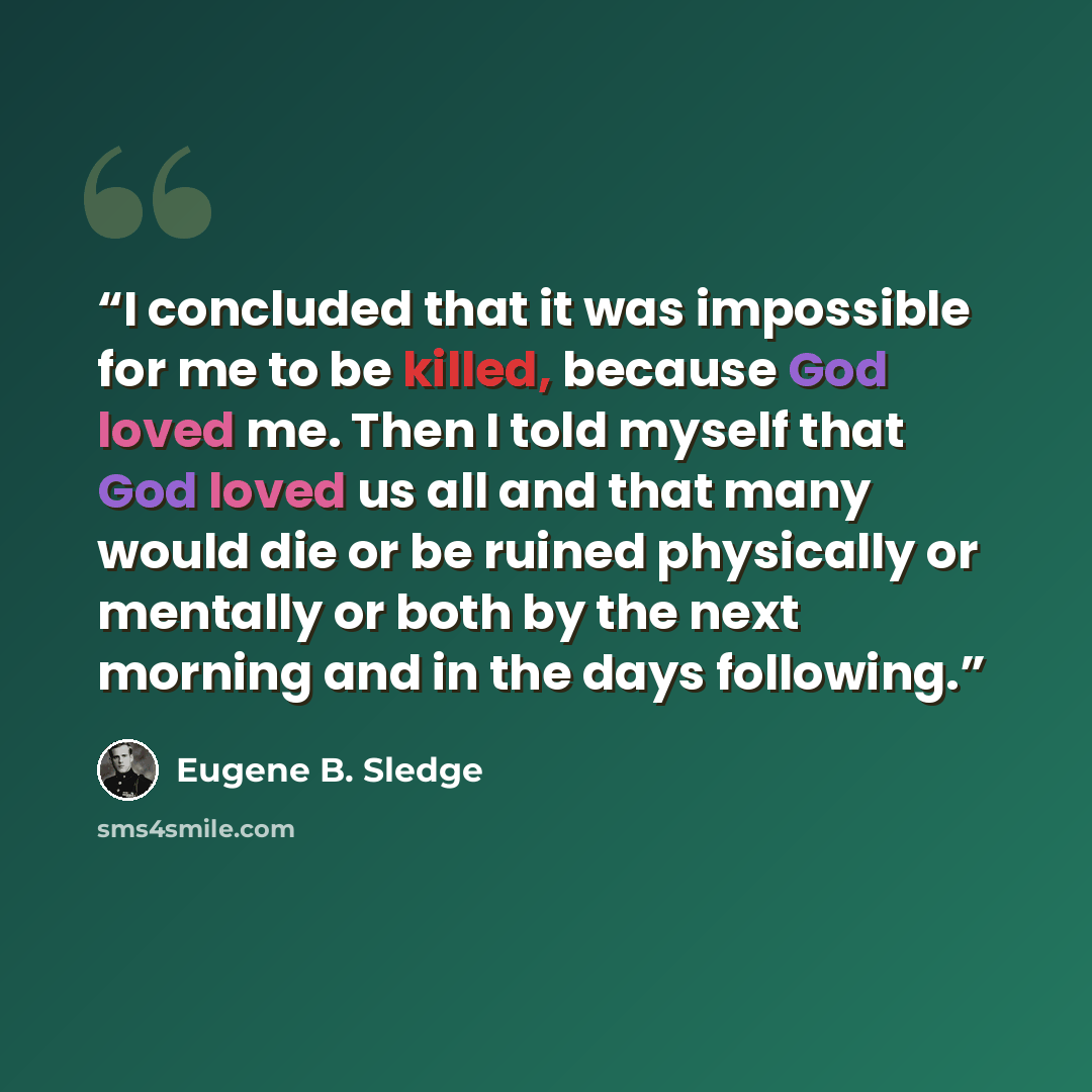 “I concluded that it was impossible for me to be killed, because God loved me. Then I told myself that God loved us all and that many would die or be ruined physically or mentally or both by the next morning and in the days following.” quote by Eugene B. Sledge