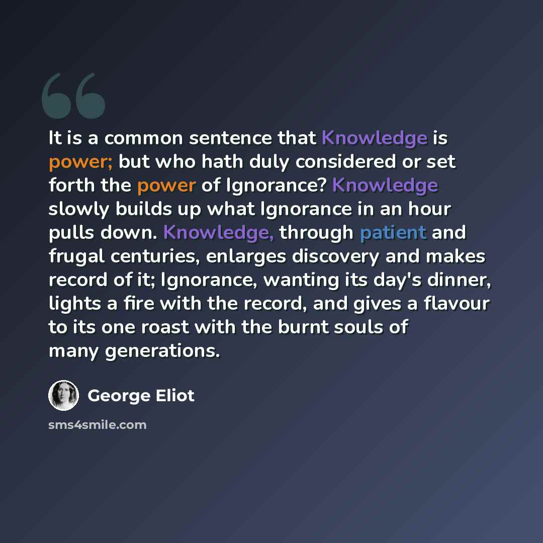 “It is a common sentence that Knowledge is power; but who hath duly considered or set forth the power of Ignorance? Knowledge slowly builds up what Ignorance in an hour pulls down. Knowledge, through patient and frugal centuries, enlarges discovery and makes record of it; Ignorance, wanting its…” quote by George Eliot