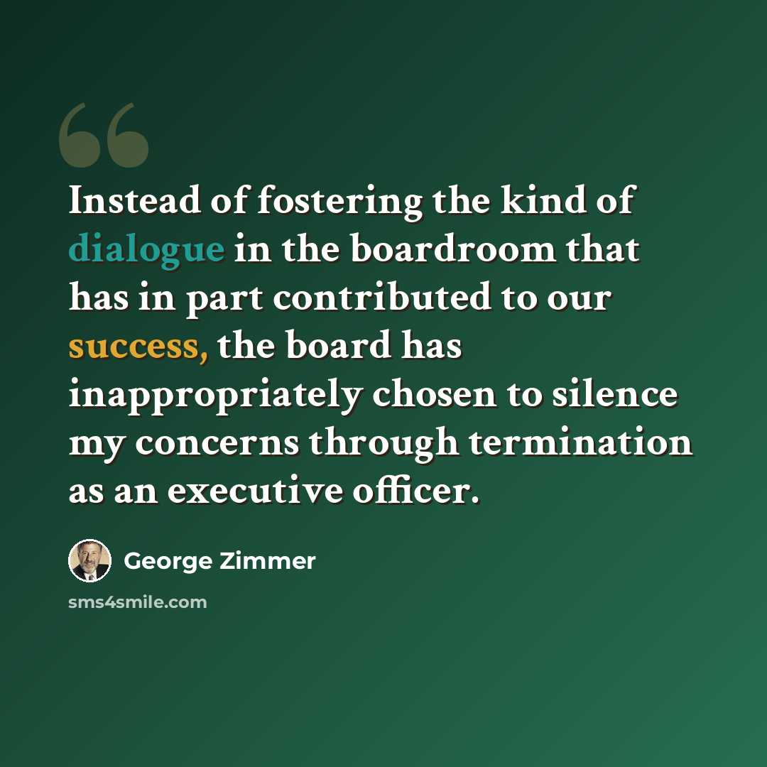 “Instead of fostering the kind of dialogue in the boardroom that has in part contributed to our success, the board has inappropriately chosen to silence my concerns through termination as an executive officer.” quote by George Zimmer