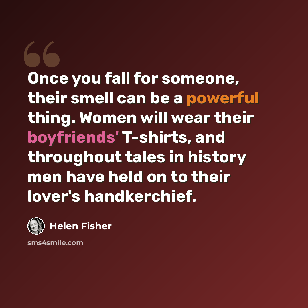 “Once you fall for someone, their smell can be a powerful thing. Women will wear their boyfriends' T-shirts, and throughout tales in history men have held on to their lover's handkerchief.” quote by Helen Fisher
