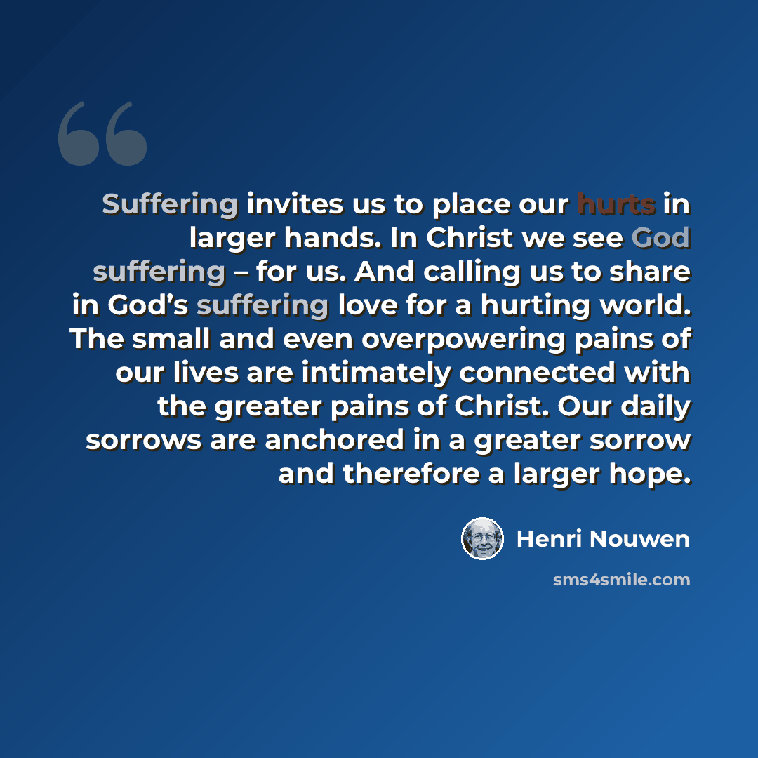 “Suffering invites us to place our hurts in larger hands. In Christ we see God suffering – for us. And calling us to share in God’s suffering love for a hurting world. The small and even overpowering pains of our lives are intimately connected with the greater pains of Christ. Our daily sorrows are…” quote by Henri Nouwen