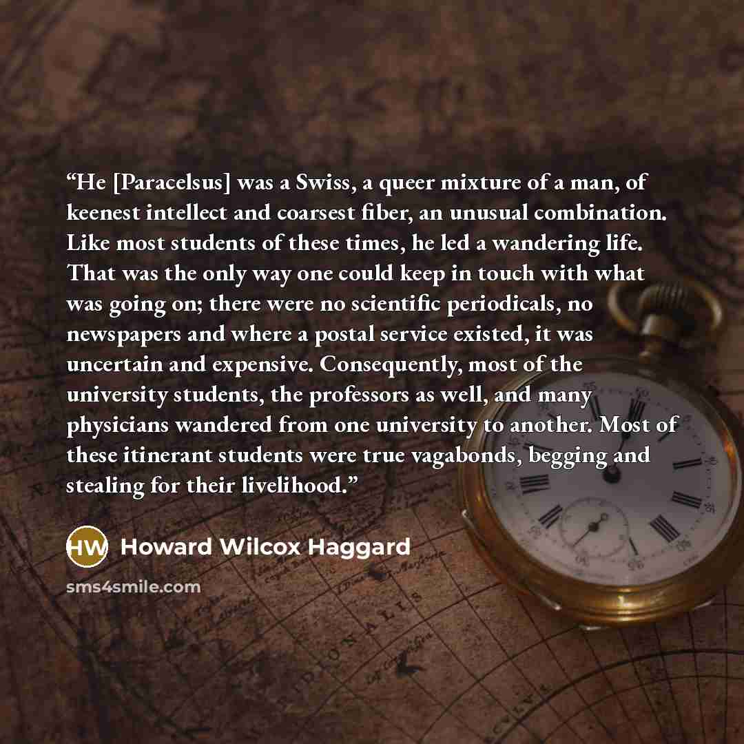 “He [Paracelsus] was a Swiss, a queer mixture of a man, of keenest intellect and coarsest fiber, an unusual combination. Like most students of these times, he led a wandering life. That was the only way one could keep in touch with what was going on; there were no scientific periodicals, no…” quote by Howard Wilcox Haggard